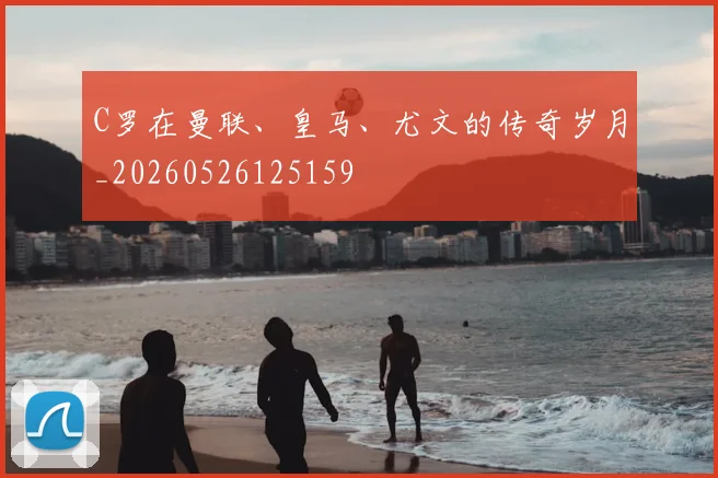 C罗在曼联、皇马、尤文的传奇岁月_20260526125159