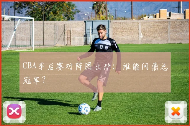 CBA季后赛对阵图出炉:谁能问鼎总冠军?