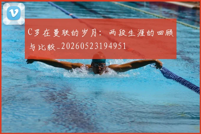 C罗在曼联的岁月:两段生涯的回顾与比较_20260523194951